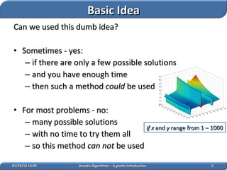 Can we used this dumb idea? Sometimes - yes: if there are only a few possible solutions and you have enough time then such a method  could  be used For most problems - no: many possible solutions with no time to try them all so this method  can not  be used 02/05/10   14:07 Genetic Algorithms – A gentle Introduction if x  and  y  range from 1 – 1000   Basic Idea 