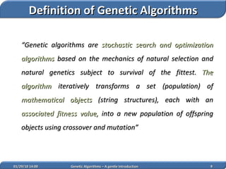 “ Genetic algorithms are  stochastic search and optimization algorithms  based on the mechanics of natural selection and natural genetics subject to survival of the fittest.  The algorithm  iteratively transforms a set (population) of  mathematical objects  (string structures), each with an  associated fitness value,  into a new population of offspring objects  using crossover and mutation ” 02/05/10   14:07 Genetic Algorithms – A gentle Introduction Definition of Genetic Algorithms 