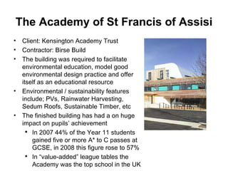 The Academy of St Francis of Assisi Client: Kensington Academy Trust Contractor: Birse Build The building was required to facilitate environmental education, model good environmental design practice and offer itself as an educational resource Environmental / sustainability features include; PVs, Rainwater Harvesting, Sedum Roofs, Sustainable Timber, etc The finished building has had a on huge impact on pupils’ achievement In 2007 44% of the Year 11 students gained five or more A* to C passes at GCSE, in 2008 this figure rose to 57% In “value-added” league tables the Academy was the top school in the UK 