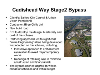 Cadishead Way Stage2 Bypass   Client/s: Salford City Council & Urban Vision Partnership Contractor: Birse Civils Ltd New build road  ECI to develop the design, buildability and cost of the scheme Partnering approach led to significant ‘Value Engineering’ ideas being developed and adopted on the scheme, including; Innovative approach to embankment excavation to avoid major temporary works Redesign of retaining wall to minimise construction and financial risk The Bypass opened approx 16 weeks ahead of schedule and within budget   