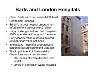 Barts and London Hospitals   Client: Barts and The London NHS Trust Contractor: Skanska Britain’s largest hospital programme – refurbishment project over £1billion Huge challenges to keep both hospitals 100% operational throughout the works Early consideration of issues allowed room for innovation solutions Innovations – use of a large acoustic screen to absorb sound and vibration  The Appointment of Sustainability Champions was a real success 50k tonnes of waste diverted from landfill 99.6% of demolition waste recycled 