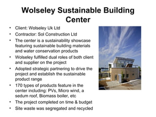 Wolseley Sustainable Building Center Client: Wolseley Uk Ltd Contractor: Sol Construction Ltd The center is a sustainability showcase featuring sustainable building materials and water conservation products Wolseley fulfilled dual roles of both client and supplier on the project Adopted strategic partnering  to drive the project and establish the sustainable product range 170 types of products feature in the center including: PVs, Micro wind, a sedum roof, Biomass boiler, etc The project completed on time & budget  Site waste was segregated and recycled 