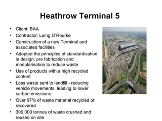 Heathrow Terminal 5   Client: BAA Contractor: Laing O’Rourke Construction of a new Terminal and associated facilities Adopted the principles of standardisation in design, pre fabrication and modularisation to reduce waste  Use of products with a high recycled content Less waste sent to landfill - reducing vehicle movements, leading to lower carbon emissions Over 97% of waste material recycled or recovered 300,000 tonnes of waste crushed and reused on site 