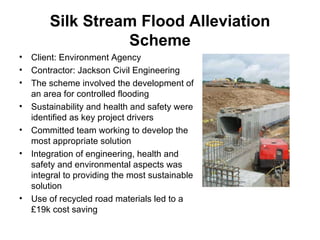 Silk Stream Flood Alleviation Scheme Client: Environment Agency   Contractor: Jackson Civil Engineering   The scheme involved the development of an area for controlled flooding Sustainability and health and safety were identified as key project drivers Committed team working to develop the most appropriate solution Integration of engineering, health and safety and environmental aspects was integral to providing the most sustainable solution Use of recycled road materials led to a £19k cost saving 