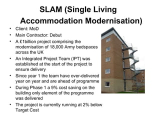 SLAM (Single Living  Accommodation Modernisation)   Client: MoD Main Contractor: Debut A £1billion project comprising the modernisation of 18,000 Army bedspaces across the UK An Integrated Project Team (IPT) was established at the start of the project to ensure delivery  Since year 1 the team have over-delivered year on year and are ahead of programme During Phase 1 a 9% cost saving on the building only element of the programme was delivered  The project is currently running at 2% below Target Cost 