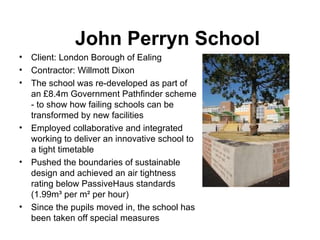John Perryn School Client:  London Borough of Ealing Contractor:  Willmott Dixon  The school was re-developed as part of  an £8.4m Government Pathfinder scheme  - to show how failing schools can be transformed by new facilities Employed collaborative and integrated working to deliver an innovative school to  a tight timetable Pushed the boundaries of sustainable design and achieved an air tightness  rating below PassiveHaus standards ( 1.99m³ per m² per hour) Since the pupils moved in, the school has been taken off special measures 