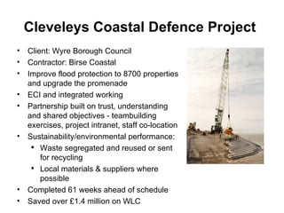 Cleveleys Coastal Defence Project   Client: Wyre Borough Council Contractor: Birse Coastal Improve flood protection to 8700 properties and upgrade the promenade ECI and integrated working  Partnership built on trust, understanding and shared objectives - teambuilding exercises, project intranet, staff co-location Sustainability/environmental performance: Waste segregated and reused or sent for recycling Local materials & suppliers where possible  Completed 61 weeks ahead of schedule Saved over £1.4 million on WLC 