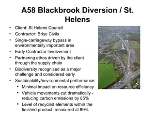 A58 Blackbrook Diversion / St. Helens Client: St Helens Council Contractor: Brise Civils Single-carriageway bypass in environmentally important area Early Contractor Involvement  Partnering ethos driven by the client through the supply chain Biodiversity recognised as a major challenge and considered early Sustainability/environmental performance: Minimal impact on resource efficiency Vehicle movements cut dramatically - reducing carbon emissions by 85%  Level of recycled elements within the finished product, measured at 89%  