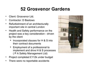 52 Grosvenor Gardens   Client: Grosvenor Ltd. Contractor: D Bastows Refurbishment of an architecturally important site in central London Health and Safety performance on the project was a key consideration - driven by the client  Incorporated clauses for H & S into their contract documents Employment of a professional to implement and drive H & S processes ( P A Safety Management Ltd) Project completed £112k under budget There were no reportable accidents 