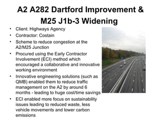 A2 A282 Dartford Improvement & M25 J1b-3 Widening   Client: Highways Agency Contractor: Costain Scheme to reduce congestion at the A2/M25 Junction Procured using the Early Contractor Involvement (ECI) method which encouraged a collaborative and innovative working environment Innovative engineering solutions (such as QMB) enabled them to reduce traffic management on the A2 by around 6 months - leading to huge cost/time savings ECI enabled more focus on sustainability issues leading to reduced waste, less vehicle movements and lower carbon emissions 