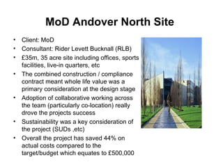 MoD Andover North Site   Client: MoD Consultant:  Rider Levett Bucknall (RLB)   £35m, 35 acre site including offices, sports facilities, live-in quarters, etc  The combined construction / compliance contract meant whole life value was a primary consideration at the design stage  Adoption of collaborative working across the team (particularly co-location) really drove the projects success Sustainability was a key consideration of the project (SUDs ,etc) Overall the project has saved 44% on actual costs compared to the target/budget which equates to £500,000  