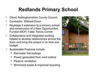 Redlands Primary School   Client: Nottinghamshire County Council Contractor: Willmott Dixon Keystage 2 extension to a primary school and construction of a New Opportunities Funded (NOF) Table Tennis Centre Collaborative and integrated working helped to develop relationships across the team and bring the project in on time and budget Sustainable Features include Rainwater harvestings Power generated from wind turbine Passive ventilation  Minimised waste & improved recycling 