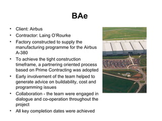 BAe   Client: Airbus Contractor: Laing O’Rourke Factory constructed to supply the manufacturing programme for the Airbus A-380 To achieve the tight construction timeframe, a partnering oriented process based on Prime Contracting was adopted Early involvement of the team helped to generate advice on buildability, cost and programming issues Collaboration - the team were engaged in dialogue and co-operation throughout the project All key completion dates were achieved  