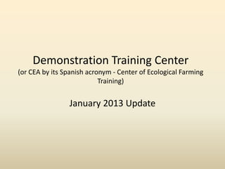 Demonstration Training Center
(or CEA by its Spanish acronym - Center of Ecological Farming
                           Training)


                January 2013 Update
 