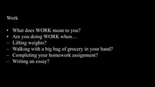 Work
• What does WORK mean to you?
• Are you doing WORK when…
– Lifting weights?
– Walking with a big bag of grocery in your hand?
– Completing your homework assignment?
– Writing an essay?
 