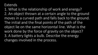 Extends
1. What is the relationship of work and energy?
2. An object thrown at a certain angle to the ground
moves in a curved path and falls back to the ground.
The initial and the final points of the path of the
object lie on the same horizontal line. What is the
work done by the force of gravity on the object?
3. A battery lights a bulb. Describe the energy
changes involved in the process.
 