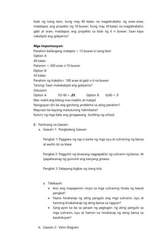 loob ng isang taon, kung may 40 katao na magtatrabaho ng araw-araw,
matatapos ang proyekto ng 10 buwan. Kung may 30 katao na magtatrabaho
gabi at araw, matatapos ang proyekto sa loob ng 6 n buwan. Saan kaya
nakatipid ang gobyerno?
Mga impormasyon:
Panahon kailangang matapos = 12 buwan o isang taon
Option A
40 katao
Pahanon = 300 araw o 10 buwan
Option B
30 katao
Panahon ng trabaho= 180 araw at gabi o 6 na buwan
Tanong: Saan makakatipid ang gobyerno?
Solusyon:
Option A 10/ 40 = .25 Option B 6/60 = .1
Mas maliit ang bilang mas mabilis at matipd
Nangyayari din ba ang ganitong problema sa ating panahon?
Mayroon ba kayong maituturong halimbawa?
Ituturo ng mga bata ang ginagawang building ng school.
B. Panlinang na Gawain
a. Gawain 1: Pangkatang Gawain
Pangkat 1: Paggawa ng rap o kanta ng mga isyu at suliraning ng bansa
at awitin ito sa klase
Pangkat 2: Pagguhit ng larawang nagpapakita ng suliranin ng bansa. At
ipapaliwanag ng gumuhit ang kanyang ginawa.
Pangkat 3: Sabayang bigkas ng isang tula.
a. Talakayan:
 Ano ang mapapansin ninyo sa mga suliraning itinala ng bawat
pangkat?
 Paano hinaharap ng ating pangulo ang mga suliranin, isyu at
hamong kinakaharap ng ating bansa sa ngayon?
 Sang-ayon ka ba sa paraan ng pagtugon ng ating pangulo sa
mga suliranin, isyu at hamon na hinaharap ng ating bansa sa
kasalukuyan?
b. Gawain 2: Venn Diagram
 