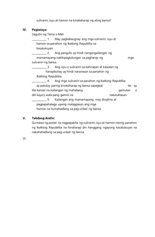 suliranin, isyu at hamon na kinakaharap ng ating bansa?
IV. Pagtataya
Sagutin ng Tama o Mali
___________ 1. May pagkakaugnay ang mga suliranin, isyu at
hamon sa panahon ng Ikatlong Republika sa
kasalukuyan.
___________ 2. Ang pangulo ay hindi nangangailangan ng
mamamayang nakikipagtulungan sa pagharap ng mga
suliranin ng bansa.
___________ 3. Ang isyu o suliranin sa kahirapan at kawalan ng
hanapbuhay ay hindi naranasan sa panahon ng
Ikatlong Republika.
___________ 4. Ang mga suliranin sa panahon ng Ikatlong Republika
ay patuloy paring kinakaharap ng bansa sapagkat ito ay
tila kanser na kailangan ng mahabang gamutan o
dili kaya’y wala pang gamot na natutuklasan.
___________ 5. Kailangan ang mamamayang may disiplina at
pagpapahalaga upang malagpasan ang mga
hamon na humahadlang sa pag-unlad ng bansa.
V. Takdang Aralin:
Gumawa ng poster na nagpapakita ng suliranin, isyu at hamon noong panahon
ng Ikatlong Republika na hinaharap din hanggang ngayong kasalukuyan na
nakahahadlang sa pag-unlad ng bansa.
VI.
 