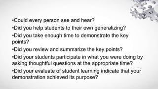 •Could every person see and hear?
•Did you help students to their own generalizing?
•Did you take enough time to demonstrate the key
points?
•Did you review and summarize the key points?
•Did your students participate in what you were doing by
asking thoughtful questions at the appropriate time?
•Did your evaluate of student learning indicate that your
demonstration achieved its purpose?
 