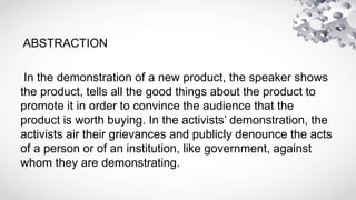 ABSTRACTION
In the demonstration of a new product, the speaker shows
the product, tells all the good things about the product to
promote it in order to convince the audience that the
product is worth buying. In the activists’ demonstration, the
activists air their grievances and publicly denounce the acts
of a person or of an institution, like government, against
whom they are demonstrating.
 