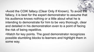 •Avoid the COIK fallacy (Clear Only If Known). To avoid the
fallacy, it is best for the expert demonstrator to assume that
his audience knows nothing or a little about what he is
intending to demonstrate for him to be very thorough, clear
and detailed in his demonstration even to a point of facing
the risk of being repetitive.
•Watch for key points. The good demonstrator recognizes
possible stumbling blocks to learners and highlight them in
some way.
 