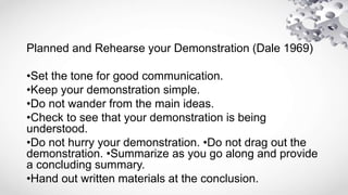 Planned and Rehearse your Demonstration (Dale 1969)
•Set the tone for good communication.
•Keep your demonstration simple.
•Do not wander from the main ideas.
•Check to see that your demonstration is being
understood.
•Do not hurry your demonstration. •Do not drag out the
demonstration. •Summarize as you go along and provide
a concluding summary.
•Hand out written materials at the conclusion.
 