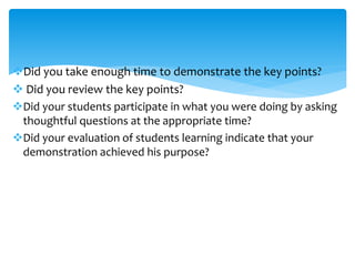 Did you take enough time to demonstrate the key points?
 Did you review the key points?
Did your students participate in what you were doing by asking
thoughtful questions at the appropriate time?
Did your evaluation of students learning indicate that your
demonstration achieved his purpose?
 