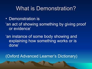What is Demonstration?
What is Demonstration?
• Demonstration is
‘an act of showing something by giving proof
or evidence’
‘an instance of some body showing and
explaining how something works or is
done’
(Oxford Advanced Learner’s Dictionary)
 