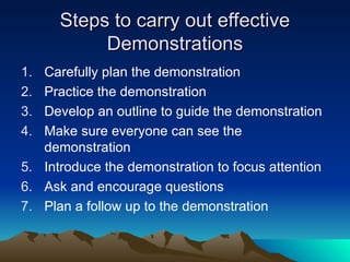 Steps to carry out effective
Steps to carry out effective
Demonstrations
Demonstrations
1. Carefully plan the demonstration
2. Practice the demonstration
3. Develop an outline to guide the demonstration
4. Make sure everyone can see the
demonstration
5. Introduce the demonstration to focus attention
6. Ask and encourage questions
7. Plan a follow up to the demonstration
 