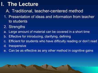 I. The Lecture
A. Traditional, teacher-centered method
1. Presentation of ideas and information from teacher
to students
2. Strengths
a. Large amount of material can be covered in a short time
b. Effective for introducing, clarifying, defining
c. Efficient for students who have difficulty reading or don’t read
d. Inexpensive
e. Can be as effective as any other method in cognitive gains
 