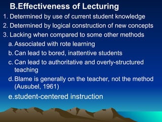 B.Effectiveness of Lecturing
1. Determined by use of current student knowledge
2. Determined by logical construction of new concepts
3. Lacking when compared to some other methods
a.Associated with rote learning
b.Can lead to bored, inattentive students
c. Can lead to authoritative and overly-structured
teaching
d.Blame is generally on the teacher, not the method
(Ausubel, 1961)
e.student-centered instruction
 