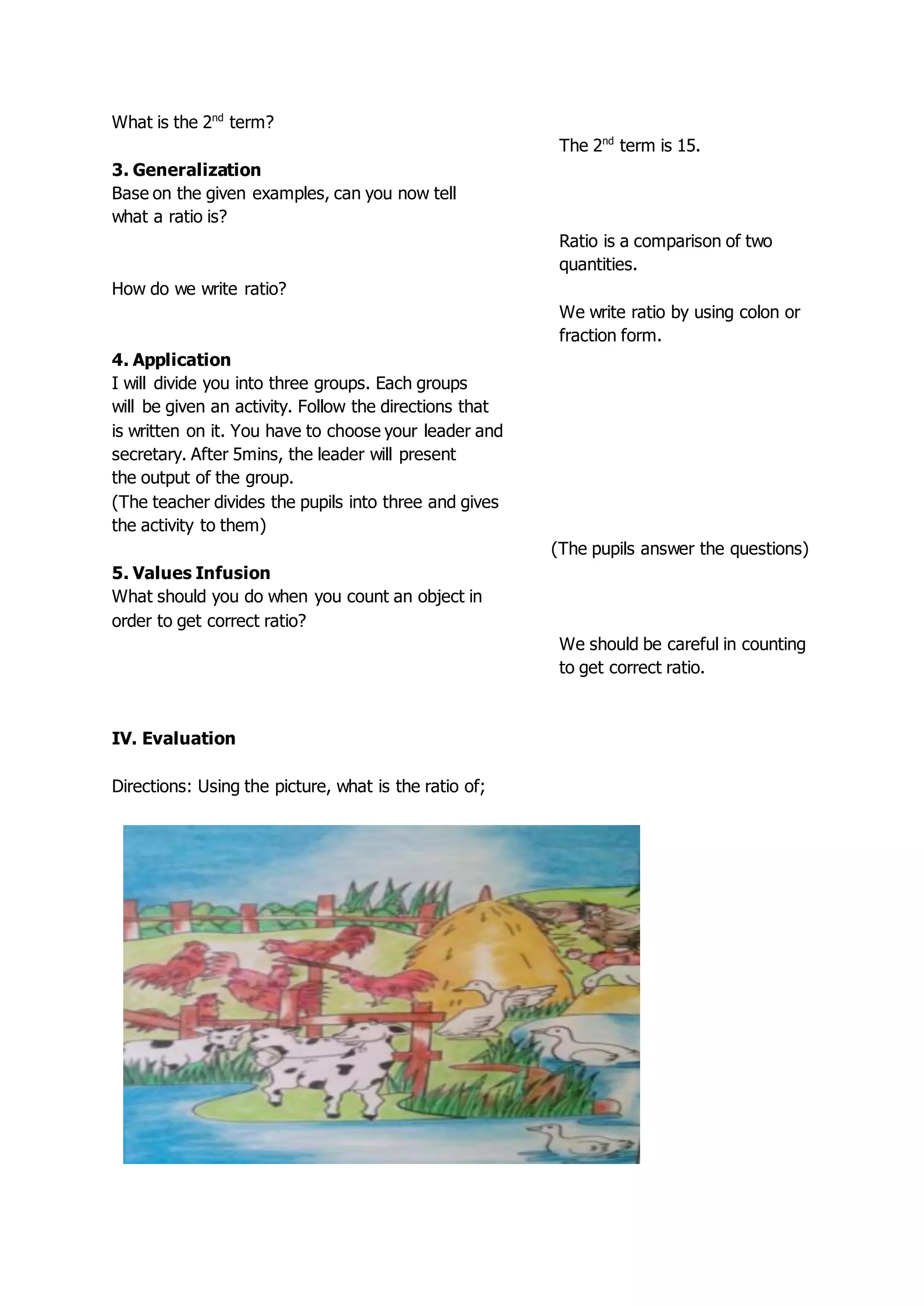 What is the 2nd
term?
The 2nd
term is 15.
3. Generalization
Base on the given examples, can you now tell
what a ratio is?
Ratio is a comparison of two
quantities.
How do we write ratio?
We write ratio by using colon or
fraction form.
4. Application
I will divide you into three groups. Each groups
will be given an activity. Follow the directions that
is written on it. You have to choose your leader and
secretary. After 5mins, the leader will present
the output of the group.
(The teacher divides the pupils into three and gives
the activity to them)
(The pupils answer the questions)
5. Values Infusion
What should you do when you count an object in
order to get correct ratio?
We should be careful in counting
to get correct ratio.
IV. Evaluation
Directions: Using the picture, what is the ratio of;
 