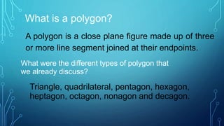 What is a polygon?
A polygon is a close plane figure made up of three
or more line segment joined at their endpoints.
What were the different types of polygon that
we already discuss?
Triangle, quadrilateral, pentagon, hexagon,
heptagon, octagon, nonagon and decagon.
 