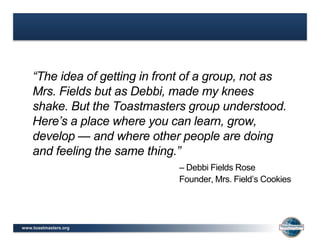 www.toastmasters.org
“The idea of getting in front of a group, not as
Mrs. Fields but as Debbi, made my knees
shake. But the Toastmasters group understood.
Here’s a place where you can learn, grow,
develop — and where other people are doing
and feeling the same thing.”
– Debbi Fields Rose
Founder, Mrs. Field’s Cookies
 