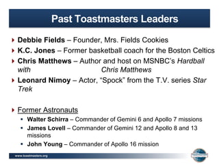 www.toastmasters.org
Past Toastmasters Leaders
Debbie Fields – Founder, Mrs. Fields Cookies
K.C. Jones – Former basketball coach for the Boston Celtics
Chris Matthews – Author and host on MSNBC’s Hardball
with Chris Matthews
Leonard Nimoy – Actor, “Spock” from the T.V. series Star
Trek
Former Astronauts
 Walter Schirra – Commander of Gemini 6 and Apollo 7 missions
 James Lovell – Commander of Gemini 12 and Apollo 8 and 13
missions
 John Young – Commander of Apollo 16 mission
 