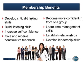 www.toastmasters.org
Membership Benefits
Develop critical-thinking
skills
Build listening skills
Increase self-confidence
Give and receive
constructive feedback
Become more confident in
front of a group
Learn time-management
skills
Establish relationships
Develop leadership skills
 