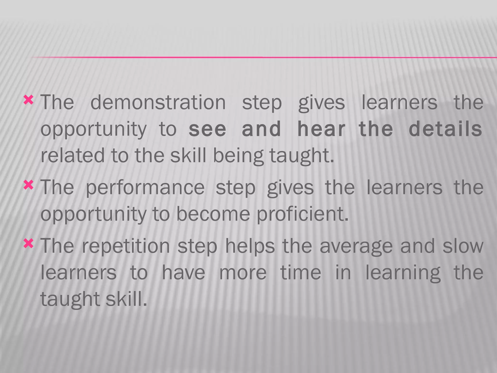  The demonstration step gives learners the
  opportunity to see and hear the details
  related to the skill being taught.
 The performance step gives the learners the
  opportunity to become proficient.
 The repetition step helps the average and slow
  learners to have more time in learning the
  taught skill.
 