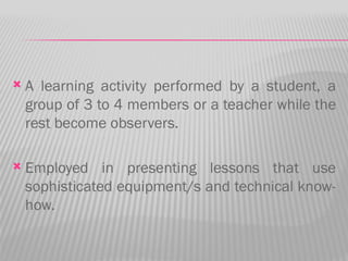    A learning activity performed by a student, a
    group of 3 to 4 members or a teacher while the
    rest become observers.

   Employed in presenting lessons that use
    sophisticated equipment/s and technical know-
    how.
 