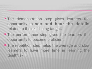  The demonstration step gives learners the
  opportunity to see and hear the details
  related to the skill being taught.
 The performance step gives the learners the
  opportunity to become proficient.
 The repetition step helps the average and slow
  learners to have more time in learning the
  taught skill.
 