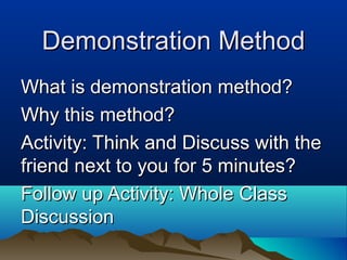 Demonstration MethodDemonstration Method
What is demonstration method?What is demonstration method?
Why this method?Why this method?
Activity: Think and Discuss with theActivity: Think and Discuss with the
friend next to you for 5 minutes?friend next to you for 5 minutes?
Follow up Activity: Whole ClassFollow up Activity: Whole Class
DiscussionDiscussion
 