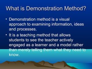 What is Demonstration Method?What is Demonstration Method?
• Demonstration method is a visual
approach to examining information, ideas
and processes.
• It is a teaching method that allows
students to see the teacher actively
engaged as a learner and a model rather
than merely telling them what they need to
know.
 