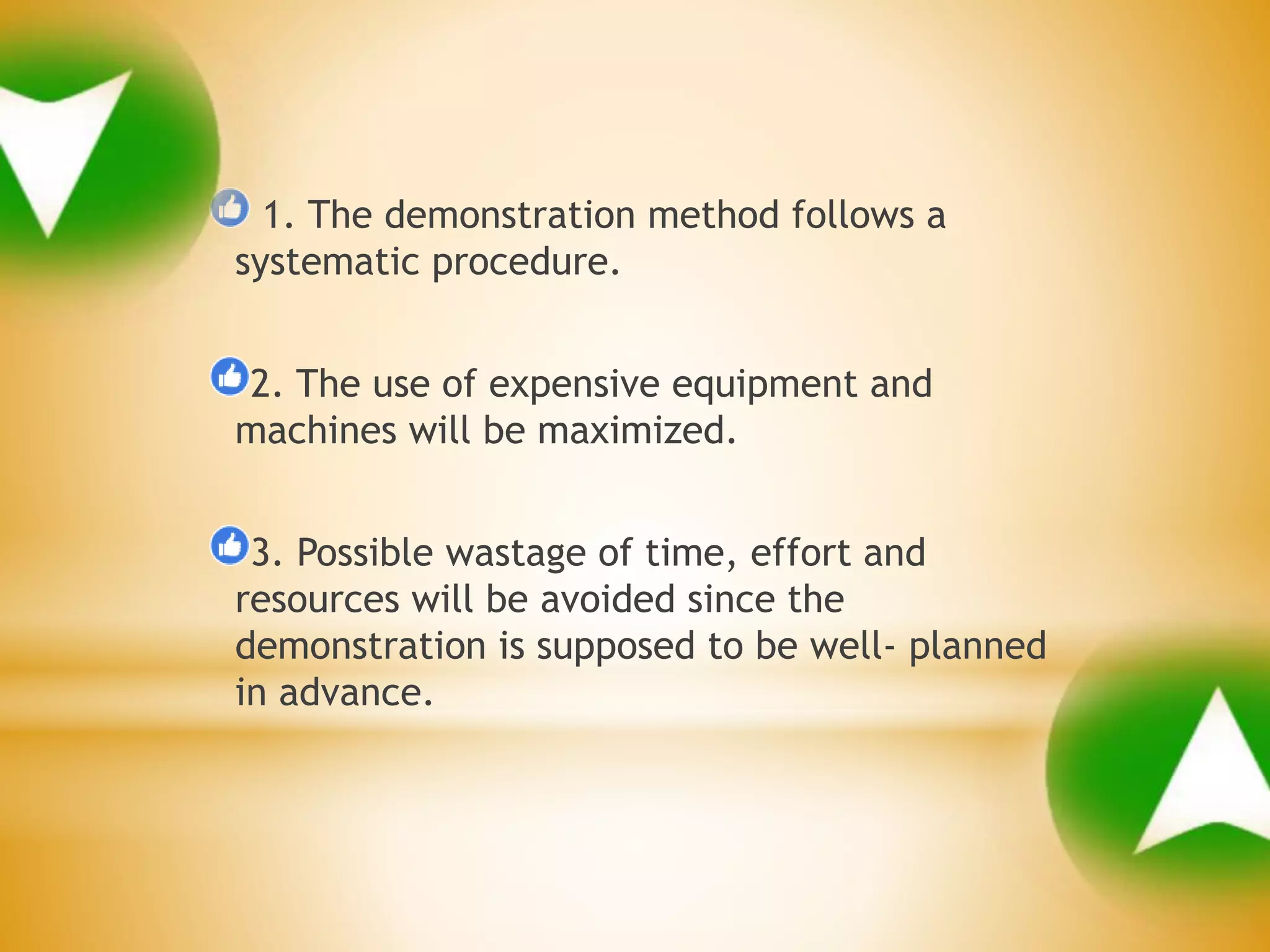 1. The demonstration method follows a
systematic procedure.
2. The use of expensive equipment and
machines will be maximized.
3. Possible wastage of time, effort and
resources will be avoided since the
demonstration is supposed to be well- planned
in advance.
 