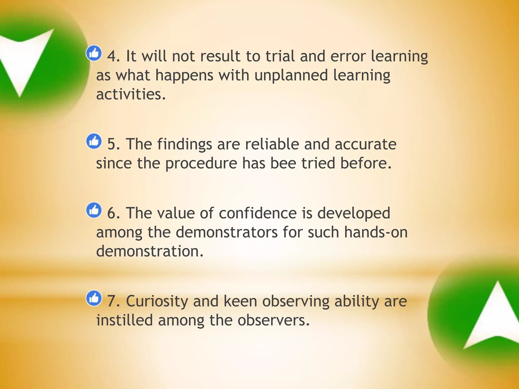4. It will not result to trial and error learning
as what happens with unplanned learning
activities.
5. The findings are reliable and accurate
since the procedure has bee tried before.
6. The value of confidence is developed
among the demonstrators for such hands-on
demonstration.
7. Curiosity and keen observing ability are
instilled among the observers.
 