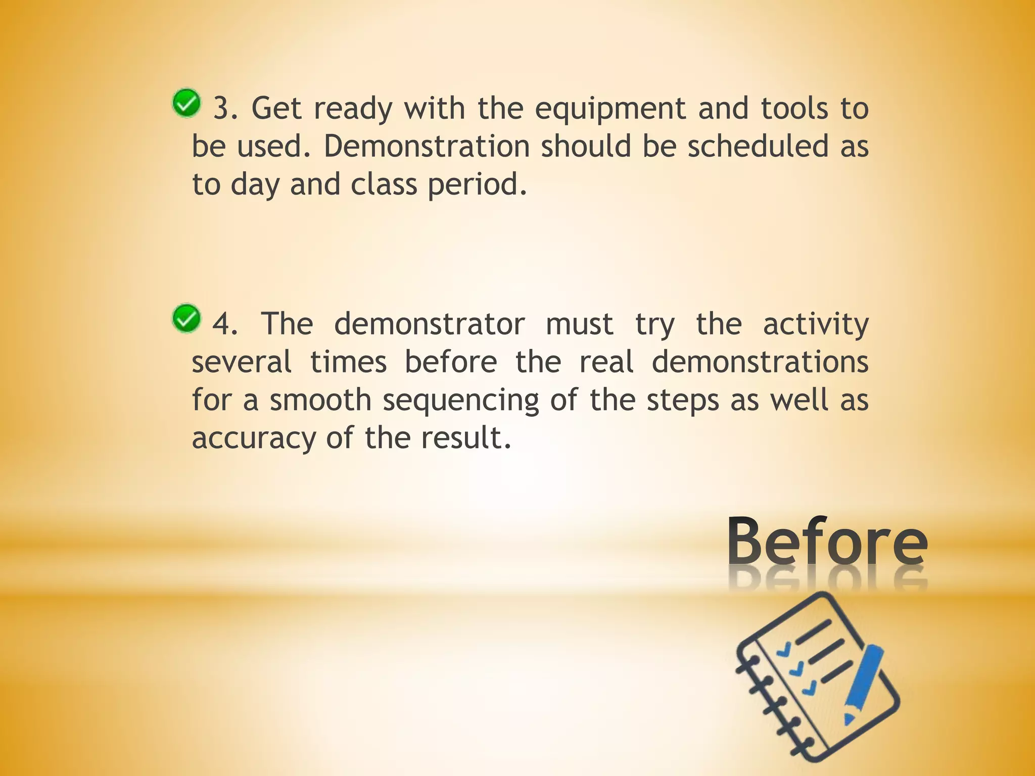 3. Get ready with the equipment and tools to
be used. Demonstration should be scheduled as
to day and class period.
4. The demonstrator must try the activity
several times before the real demonstrations
for a smooth sequencing of the steps as well as
accuracy of the result.
 
