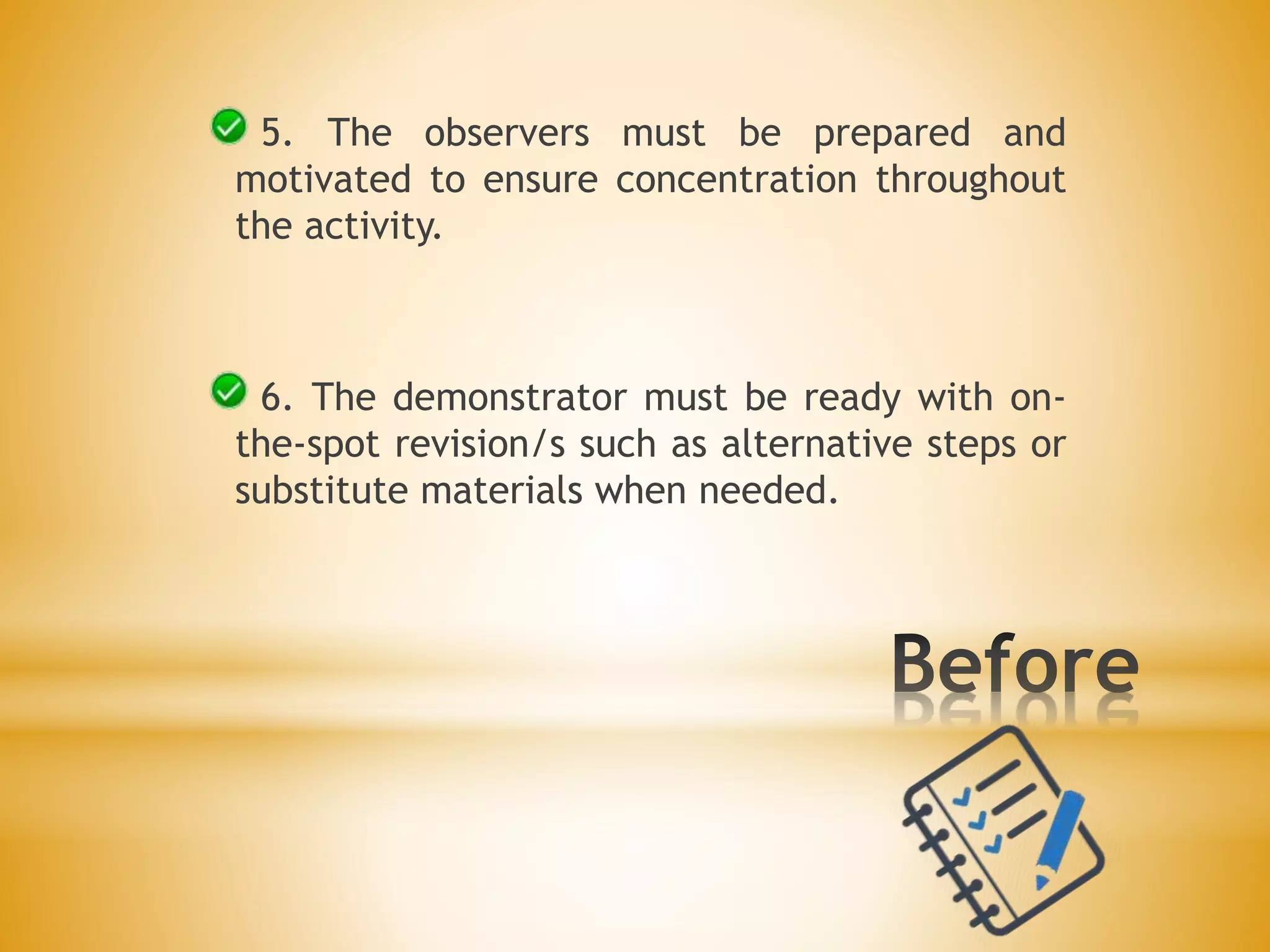 5. The observers must be prepared and
motivated to ensure concentration throughout
the activity.
6. The demonstrator must be ready with on-
the-spot revision/s such as alternative steps or
substitute materials when needed.
 