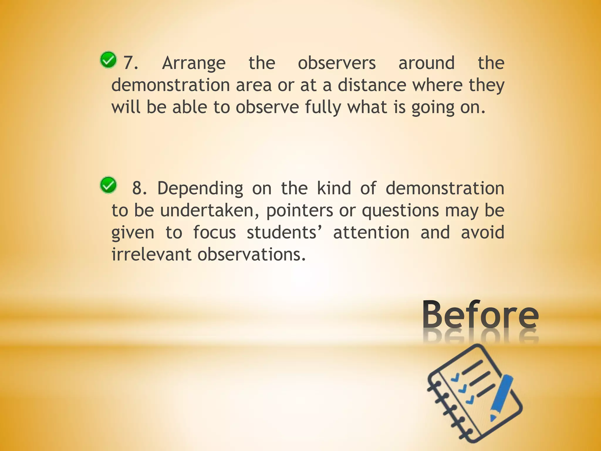 7. Arrange the observers around the
demonstration area or at a distance where they
will be able to observe fully what is going on.
8. Depending on the kind of demonstration
to be undertaken, pointers or questions may be
given to focus students’ attention and avoid
irrelevant observations.
 