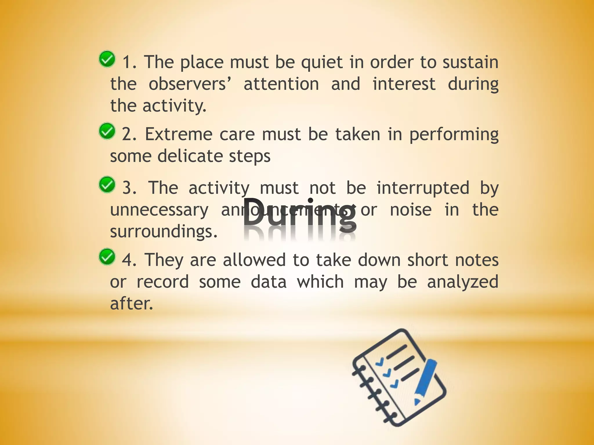 1. The place must be quiet in order to sustain
the observers’ attention and interest during
the activity.
2. Extreme care must be taken in performing
some delicate steps
3. The activity must not be interrupted by
unnecessary announcements or noise in the
surroundings.
4. They are allowed to take down short notes
or record some data which may be analyzed
after.
 