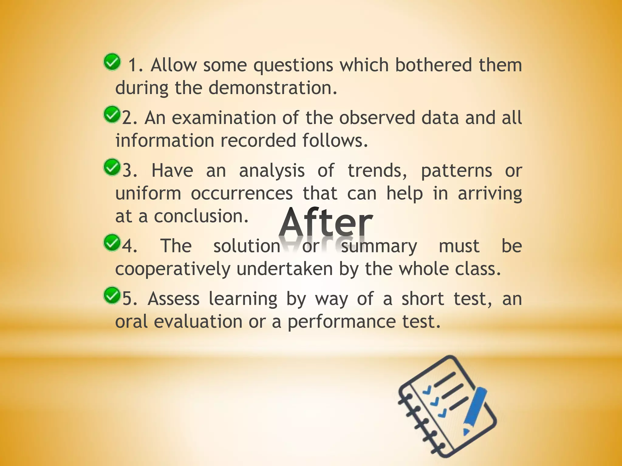 1. Allow some questions which bothered them
during the demonstration.
2. An examination of the observed data and all
information recorded follows.
3. Have an analysis of trends, patterns or
uniform occurrences that can help in arriving
at a conclusion.
4. The solution or summary must be
cooperatively undertaken by the whole class.
5. Assess learning by way of a short test, an
oral evaluation or a performance test.
 