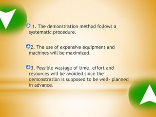 1. The demonstration method follows a
systematic procedure.
2. The use of expensive equipment and
machines will be maximized.
3. Possible wastage of time, effort and
resources will be avoided since the
demonstration is supposed to be well- planned
in advance.
 