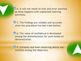 4. It will not result to trial and error learning
as what happens with unplanned learning
activities.
5. The findings are reliable and accurate
since the procedure has bee tried before.
6. The value of confidence is developed
among the demonstrators for such hands-on
demonstration.
7. Curiosity and keen observing ability are
instilled among the observers.
 